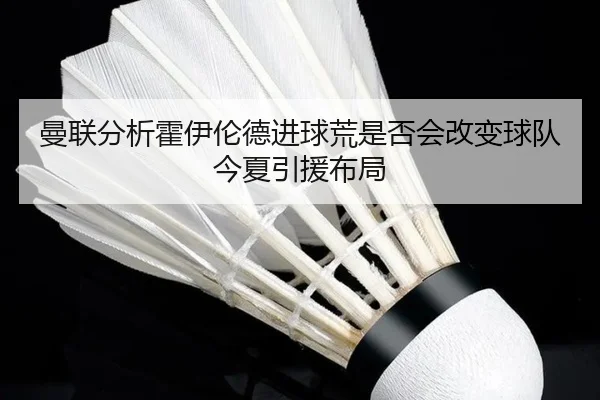曼联分析霍伊伦德进球荒是否会改变球队今夏引援布局