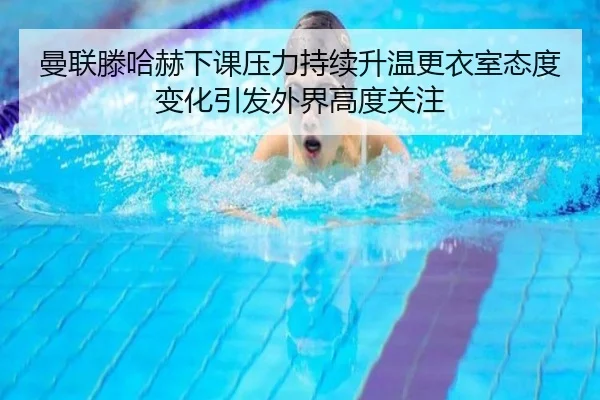 曼联滕哈赫下课压力持续升温更衣室态度变化引发外界高度关注