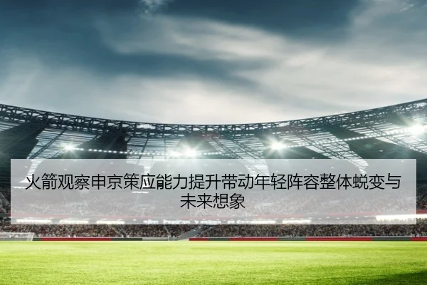 火箭观察申京策应能力提升带动年轻阵容整体蜕变与未来想象